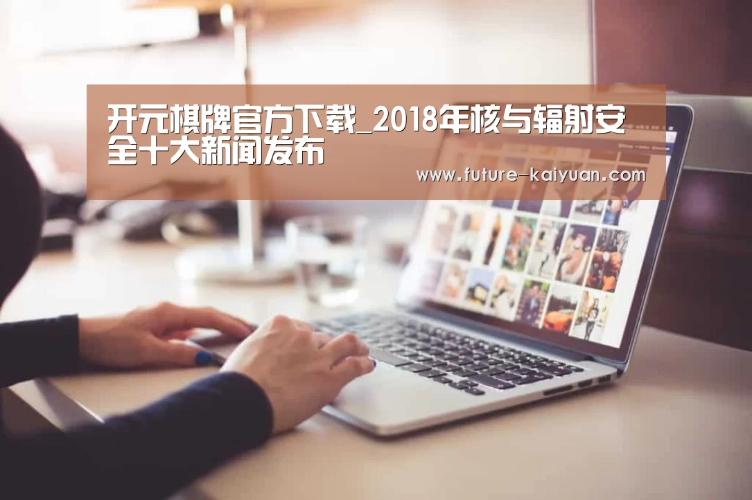 开元棋牌官方下载_2018年核与辐射安全十大新闻发布(图1) 开元棋牌官方下载
